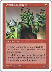 Orcish Conscripts
 Orcish Conscripts can't attack unless at least two other creatures attack.Orcish Conscripts can't block unless at least two other creatures block.